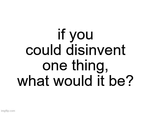 if you could disinvent one thing, what would it be? | made w/ Imgflip meme maker