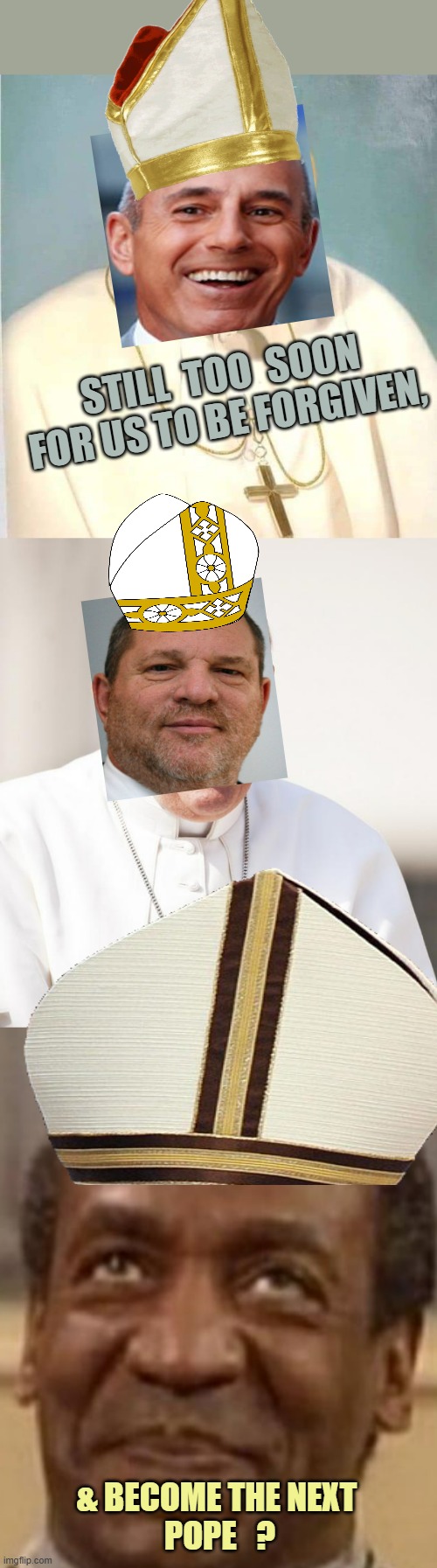 STILL  TOO  SOON
FOR US TO BE FORGIVEN, & BECOME THE NEXT 
POPE   ? | image tagged in pat papie,pope francis why not both,bill cosby | made w/ Imgflip meme maker