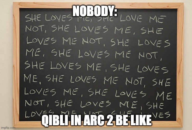 She loves me, she loves me not chalkboard | NOBODY:; QIBLI IN ARC 2 BE LIKE | image tagged in she loves me she loves me not chalkboard | made w/ Imgflip meme maker