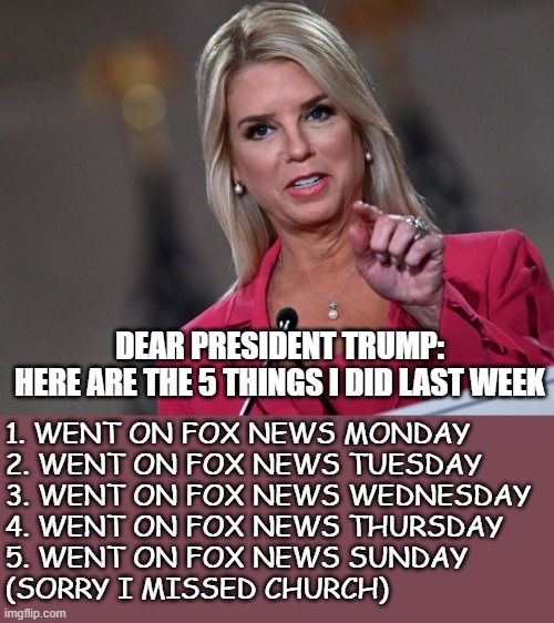 Pam Bondi | DEAR PRESIDENT TRUMP:

HERE ARE THE 5 THINGS I DID LAST WEEK; 1. WENT ON FOX NEWS MONDAY  

2. WENT ON FOX NEWS TUESDAY

3. WENT ON FOX NEWS WEDNESDAY

4. WENT ON FOX NEWS THURSDAY

5. WENT ON FOX NEWS SUNDAY 
(SORRY I MISSED CHURCH) | image tagged in pam bondi | made w/ Imgflip meme maker