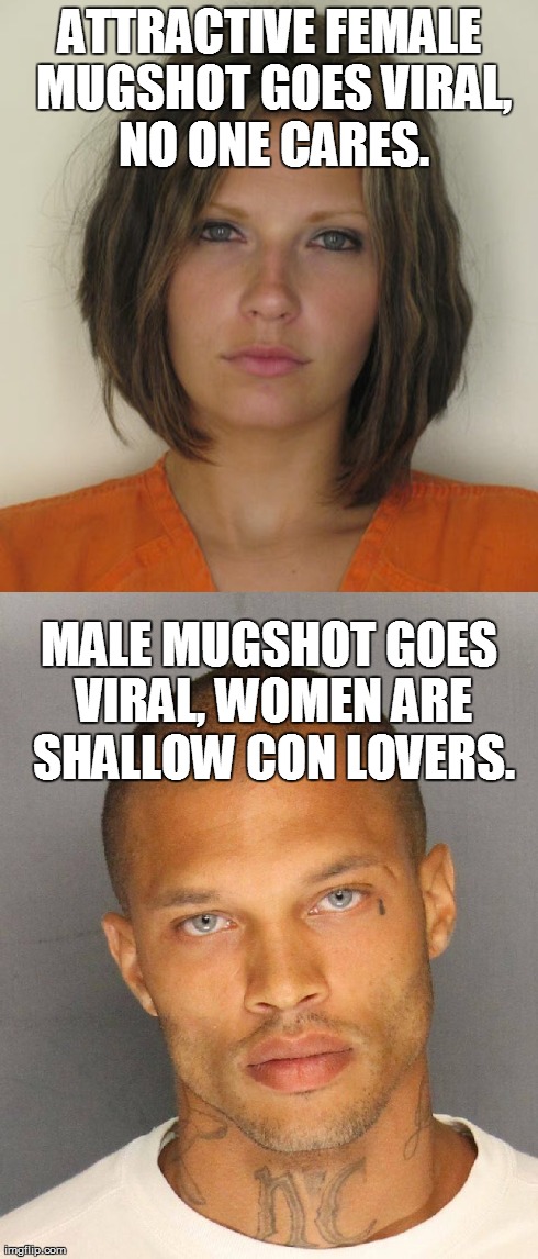 Anyone else agree? | ATTRACTIVE FEMALE MUGSHOT GOES VIRAL, NO ONE CARES. MALE MUGSHOT GOES VIRAL, WOMEN ARE SHALLOW CON LOVERS. | image tagged in random | made w/ Imgflip meme maker