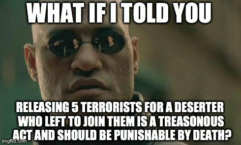 Matrix Morpheus | WHAT IF I TOLD YOU RELEASING 5 TERRORISTS FOR A DESERTER WHO LEFT TO JOIN THEM IS A TREASONOUS  ACT AND SHOULD BE PUNISHABLE BY DEATH? | image tagged in memes,matrix morpheus | made w/ Imgflip meme maker