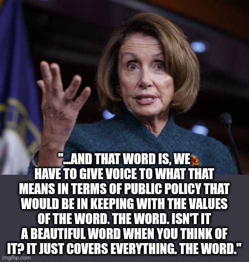 Good old Nancy Pelosi | "...AND THAT WORD IS, WE HAVE TO GIVE VOICE TO WHAT THAT MEANS IN TERMS OF PUBLIC POLICY THAT WOULD BE IN KEEPING WITH THE VALUES OF THE WOR | image tagged in good old nancy pelosi | made w/ Imgflip meme maker