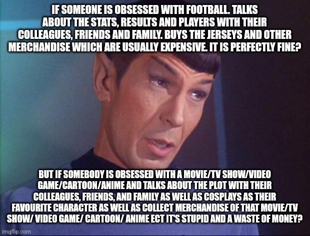 This is coming from a football fan | IF SOMEONE IS OBSESSED WITH FOOTBALL. TALKS ABOUT THE STATS, RESULTS AND PLAYERS WITH THEIR COLLEAGUES, FRIENDS AND FAMILY. BUYS THE JERSEYS AND OTHER MERCHANDISE WHICH ARE USUALLY EXPENSIVE. IT IS PERFECTLY FINE? BUT IF SOMEBODY IS OBSESSED WITH A MOVIE/TV SHOW/VIDEO GAME/CARTOON/ANIME AND TALKS ABOUT THE PLOT WITH THEIR COLLEAGUES, FRIENDS, AND FAMILY AS WELL AS COSPLAYS AS THEIR FAVOURITE CHARACTER AS WELL AS COLLECT MERCHANDISE OF THAT MOVIE/TV SHOW/ VIDEO GAME/ CARTOON/ ANIME ECT IT'S STUPID AND A WASTE OF MONEY? | image tagged in spock,memes,football,geek | made w/ Imgflip meme maker