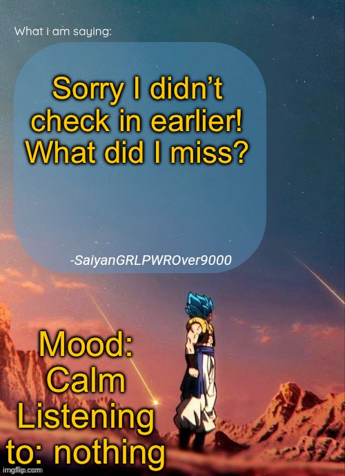 SayianGRLPWROver9000's NEW Announcement page | Sorry I didn’t check in earlier!
What did I miss? Mood: Calm
Listening to: nothing | image tagged in sayiangrlpwrover9000's new announcement page | made w/ Imgflip meme maker