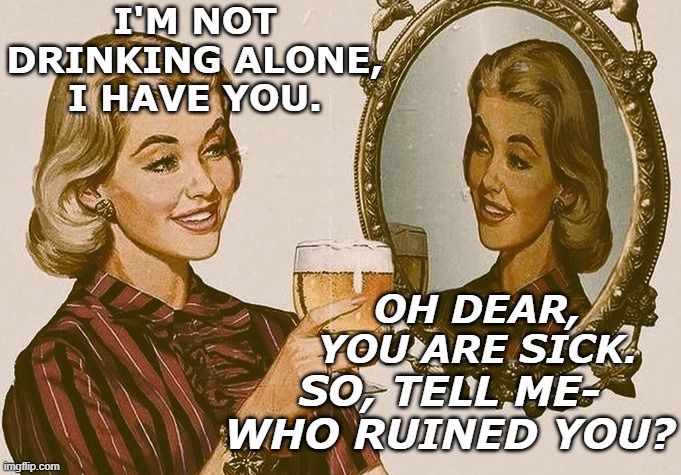 I'M FERPECTLY PINE | I'M NOT DRINKING ALONE, I HAVE YOU. OH DEAR, YOU ARE SICK. SO, TELL ME- WHO RUINED YOU? | image tagged in normal,sickness,medication,alcohol | made w/ Imgflip meme maker