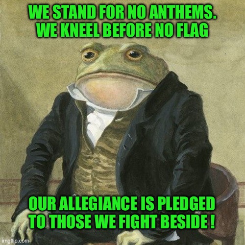 Gentlemen, it is with great pleasure to inform you that | WE STAND FOR NO ANTHEMS. WE KNEEL BEFORE NO FLAG; OUR ALLEGIANCE IS PLEDGED TO THOSE WE FIGHT BESIDE ! | image tagged in gentlemen it is with great pleasure to inform you that | made w/ Imgflip meme maker