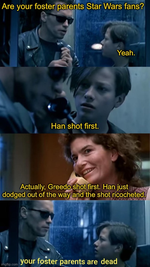 Your foster parents are dead | Are your foster parents Star Wars fans? Yeah. Han shot first. Actually, Greedo shot first. Han just dodged out of the way and the shot ricocheted. | image tagged in your foster parents are dead,star wars,han solo,greedo,the empire strikes back,debate | made w/ Imgflip meme maker