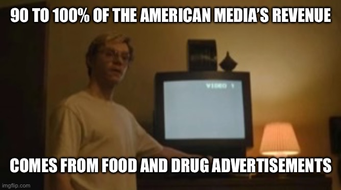 Yet People Still Trust The Mefia | 90 TO 100% OF THE AMERICAN MEDIA’S REVENUE; COMES FROM FOOD AND DRUG ADVERTISEMENTS | image tagged in jeffrey dahmer tv,fauci,donald trump,kennedy,food for thought | made w/ Imgflip meme maker