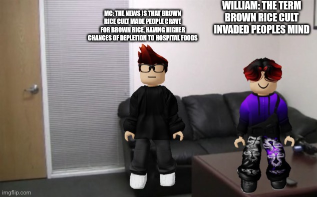 casting couch | WILLIAM: THE TERM BROWN RICE CULT INVADED PEOPLES MIND; MC: THE NEWS IS THAT BROWN RICE CULT MADE PEOPLE CRAVE FOR BROWN RICE, HAVING HIGHER CHANCES OF DEPLETION TO HOSPITAL FOODS | image tagged in casting couch | made w/ Imgflip meme maker
