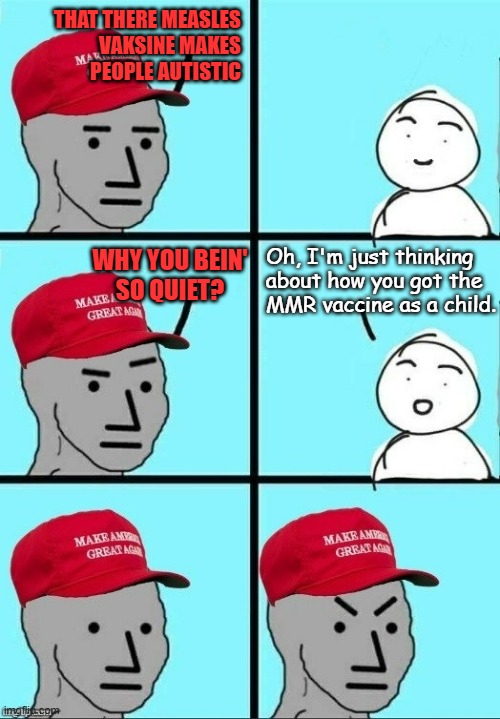 If almost everyone in the U.S. is vaccinated and the vaccine causes autism, shouldn't we be drowning in Rainman? | THAT THERE MEASLES
VAKSINE MAKES
PEOPLE AUTISTIC; Oh, I'm just thinking
about how you got the
MMR vaccine as a child. WHY YOU BEIN'
SO QUIET? | image tagged in maga npc moment of thought,lol,fake news | made w/ Imgflip meme maker