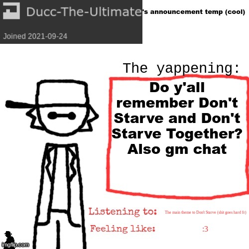 I used to play it on my Nintendo switch, but for some reason I haven't been able to play it >:P | Do y'all remember Don't Starve and Don't Starve Together?
Also gm chat; The main theme to Don't Starve (shit goes hard fr); :3 | image tagged in ducc-the-ultimate's announcement temp cool | made w/ Imgflip meme maker