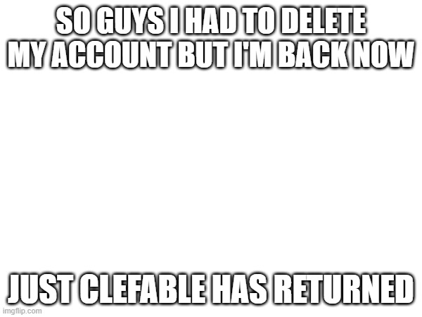 SO GUYS I HAD TO DELETE MY ACCOUNT BUT I'M BACK NOW; JUST CLEFABLE HAS RETURNED | made w/ Imgflip meme maker