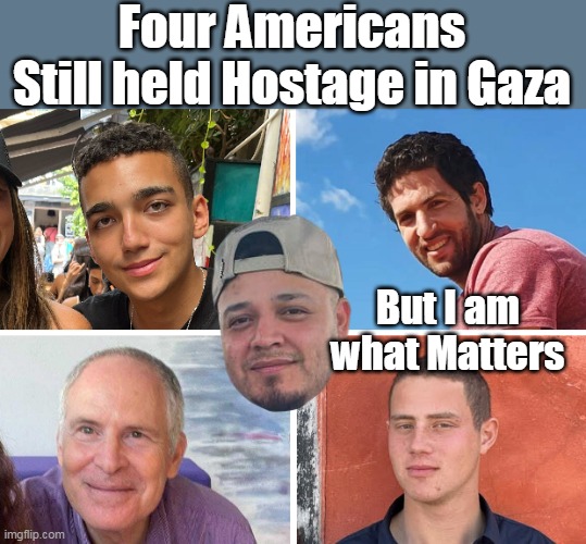 Face of the Democrat Party (remember in November) | Four Americans Still held Hostage in Gaza; But I am what Matters | image tagged in american hostages gaza kilmar matters meme | made w/ Imgflip meme maker