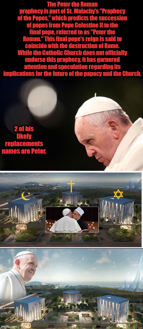 Whats the odds ?? | The Peter the Roman prophecy is part of St. Malachy's "Prophecy of the Popes," which predicts the succession of popes from Pope Celestine II to the final pope, referred to as "Peter the Roman." This final pope's reign is said to coincide with the destruction of Rome. While the Catholic Church does not officially endorse this prophecy, it has garnered attention and speculation regarding its implications for the future of the papacy and the Church. 2 of his likely replacements names are Peter. | made w/ Imgflip meme maker