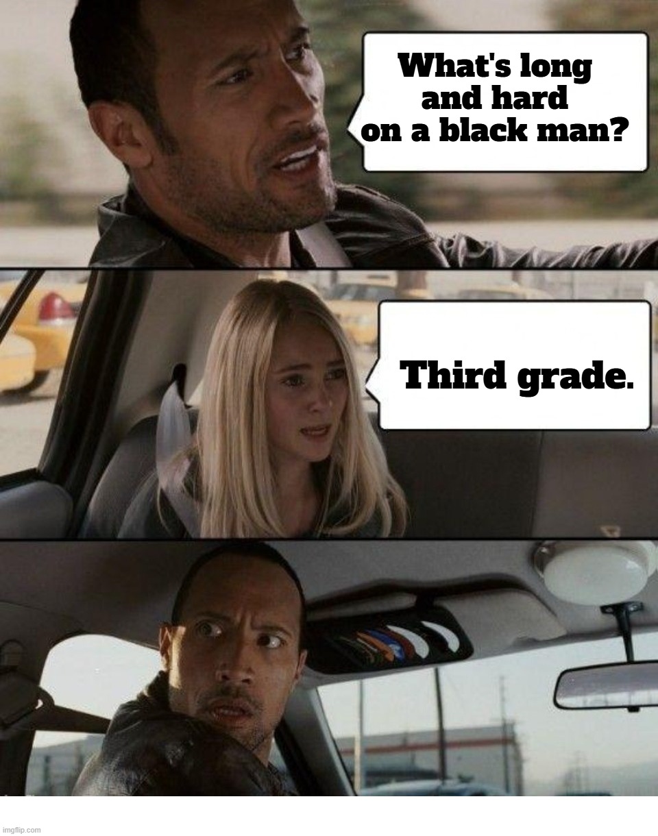 What's long and hard on a black man? | What's long and hard on a black man? Third grade. | image tagged in happy then sad nigga,really nigga,confused nigga,my nigga,stupid people be like,the rock driving baby | made w/ Imgflip meme maker