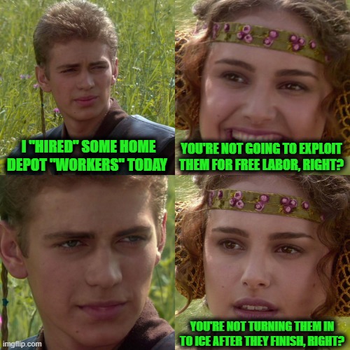 Let's Not Do This, Y'all | I "HIRED" SOME HOME DEPOT "WORKERS" TODAY; YOU'RE NOT GOING TO EXPLOIT THEM FOR FREE LABOR, RIGHT? YOU'RE NOT TURNING THEM IN TO ICE AFTER THEY FINISH, RIGHT? | image tagged in anakin padme 4 panel | made w/ Imgflip meme maker