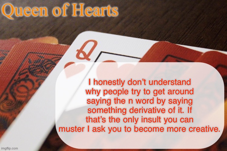 I personally like pulling out a Shakespearean insult like tallow fiend or detested parasite | I honestly don’t understand why people try to get around saying the n word by saying something derivative of it. If that’s the only insult you can muster I ask you to become more creative. | image tagged in queen of hearts announcement | made w/ Imgflip meme maker