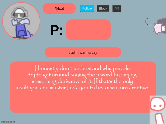 copypasta | I honestly don’t understand why people try to get around saying the n word by saying something derivative of it. If that’s the only insult you can muster I ask you to become more creative. | image tagged in ixel announcement temp | made w/ Imgflip meme maker