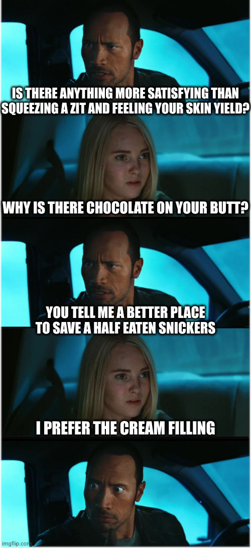 The Rock Driving: Nocturnal Dialogue Extended #1 | IS THERE ANYTHING MORE SATISFYING THAN SQUEEZING A ZIT AND FEELING YOUR SKIN YIELD? WHY IS THERE CHOCOLATE ON YOUR BUTT? YOU TELL ME A BETTER PLACE TO SAVE A HALF EATEN SNICKERS; I PREFER THE CREAM FILLING | image tagged in the rock driving nocturnal dialogue extended 1 | made w/ Imgflip meme maker