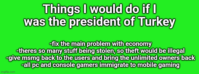 Things I would do if I was the president of Turkey; -fix the main problem with economy
-theres so many stuff being stolen, so theft would be illegal
-give msmg back to the users and bring the unlimited owners back
-all pc and console gamers immigrate to mobile gaming | made w/ Imgflip meme maker