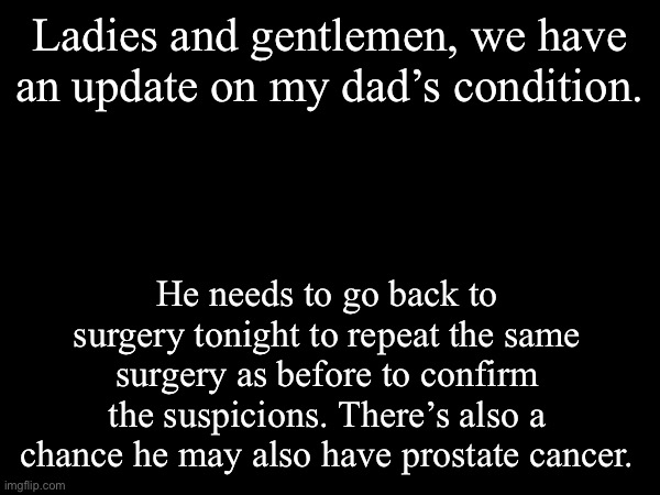 Praying hard tonight. | Ladies and gentlemen, we have an update on my dad’s condition. He needs to go back to surgery tonight to repeat the same surgery as before to confirm the suspicions. There’s also a chance he may also have prostate cancer. | made w/ Imgflip meme maker