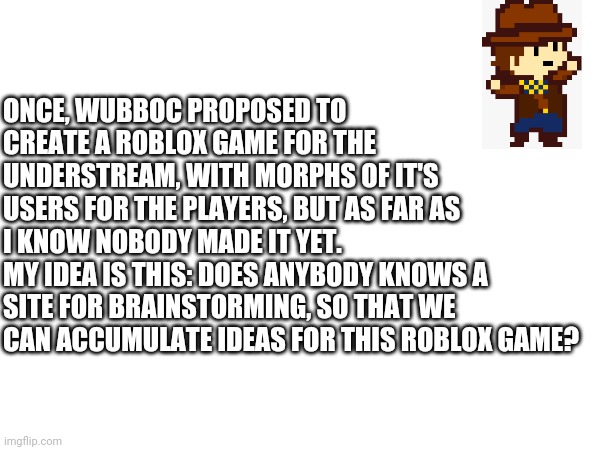 Btw good idea wubboc | ONCE, WUBBOC PROPOSED TO CREATE A ROBLOX GAME FOR THE UNDERSTREAM, WITH MORPHS OF IT'S USERS FOR THE PLAYERS, BUT AS FAR AS I KNOW NOBODY MADE IT YET.
MY IDEA IS THIS: DOES ANYBODY KNOWS A SITE FOR BRAINSTORMING, SO THAT WE CAN ACCUMULATE IDEAS FOR THIS ROBLOX GAME? | made w/ Imgflip meme maker