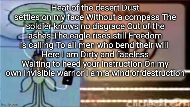 Squidward Crying Listening to Music | Heat of the desert Dust settles on my face Without a compass The soldier knows no disgrace Out of the ashes The eagle rises still Freedom is calling To all men who bend their will 
Here I am Dirty and faceless Waiting to heed your instruction On my own Invisible warrior I am a wind of destruction | image tagged in squidward crying listening to music | made w/ Imgflip meme maker
