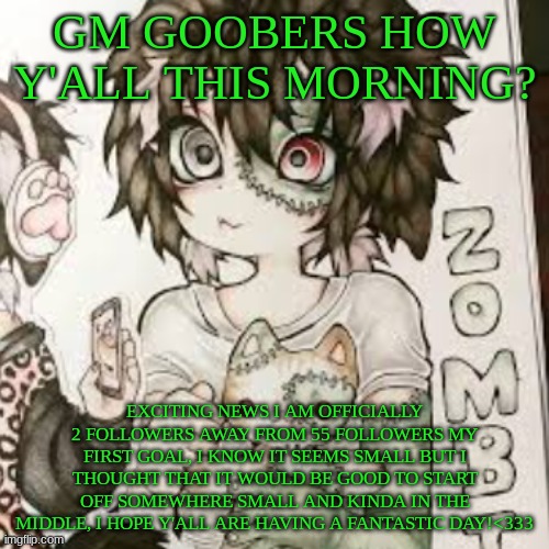 btw this isn't my art, the credit goes to xhimeworm, one of my fave artists | GM GOOBERS HOW Y'ALL THIS MORNING? EXCITING NEWS I AM OFFICIALLY 2 FOLLOWERS AWAY FROM 55 FOLLOWERS MY FIRST GOAL, I KNOW IT SEEMS SMALL BUT I THOUGHT THAT IT WOULD BE GOOD TO START OFF SOMEWHERE SMALL AND KINDA IN THE MIDDLE, I HOPE Y'ALL ARE HAVING A FANTASTIC DAY!<333 | image tagged in alt | made w/ Imgflip meme maker