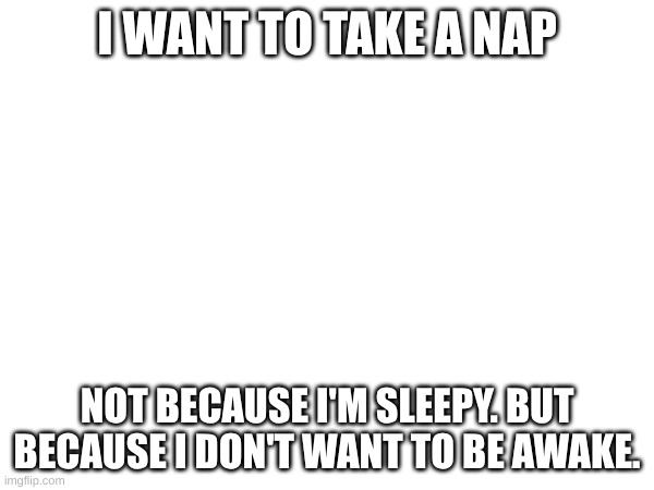 Real feeling | I WANT TO TAKE A NAP; NOT BECAUSE I'M SLEEPY. BUT BECAUSE I DON'T WANT TO BE AWAKE. | made w/ Imgflip meme maker