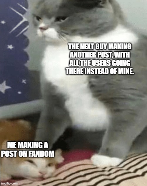 Fandom Posts be like | THE NEXT GUY MAKING ANOTHER POST, WITH ALL THE USERS GOING THERE INSTEAD OF MINE. ME MAKING A POST ON FANDOM | image tagged in cat crushing cat | made w/ Imgflip meme maker