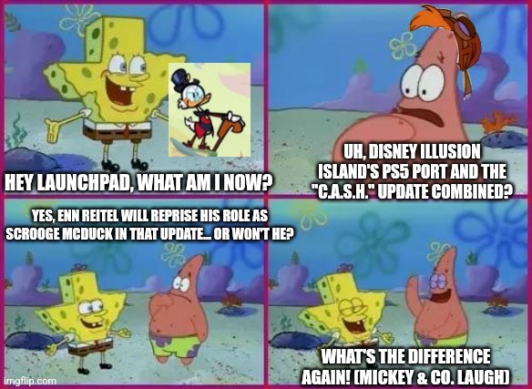 Texas Spongebob | UH, DISNEY ILLUSION ISLAND'S PS5 PORT AND THE "C.A.S.H." UPDATE COMBINED? HEY LAUNCHPAD, WHAT AM I NOW? YES, ENN REITEL WILL REPRISE HIS ROLE AS SCROOGE MCDUCK IN THAT UPDATE... OR WON'T HE? WHAT'S THE DIFFERENCE AGAIN! (MICKEY & CO. LAUGH) | image tagged in texas spongebob,disney illusion island,scrooge mcduck,prediction | made w/ Imgflip meme maker