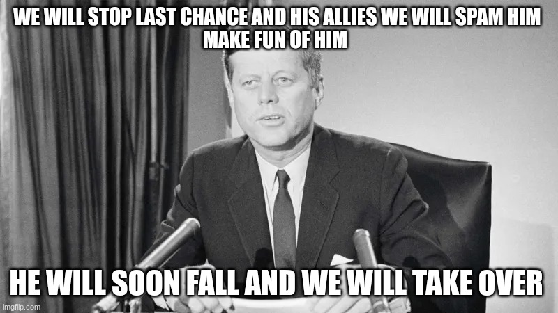 jfk | WE WILL STOP LAST CHANCE AND HIS ALLIES WE WILL SPAM HIM 
MAKE FUN OF HIM; HE WILL SOON FALL AND WE WILL TAKE OVER | image tagged in jfk | made w/ Imgflip meme maker