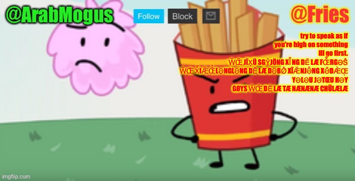 ArabMogus and Fries shared temp | try to speak as if you’re high on something
ill go first.

W̃Œ̅ JÏX̧Ü SGŶJÖNG XÏ̑NG DĔ LÆ FŒ̂̃RGƏŜ́
W̃Œ̅ X̂̃IÆ̆Œ̂̉LƏNGLƏNG DĔ LÆ DƏBØ̂ XÏÆ̆NJƏ̂NG XƏ̈DÆ̀Œ̣
YƏLƏU JƏTŒU HƏY GØYS W̃Œ̅ DĔ LÆ TÆ NÆNÆNÆ CHÜLÆLÆ | image tagged in arabmogus and fries shared temp | made w/ Imgflip meme maker