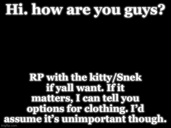 Hi. how are you guys? RP with the kitty/Snek if yall want. If it matters, I can tell you options for clothing. I’d assume it’s unimportant though. | made w/ Imgflip meme maker