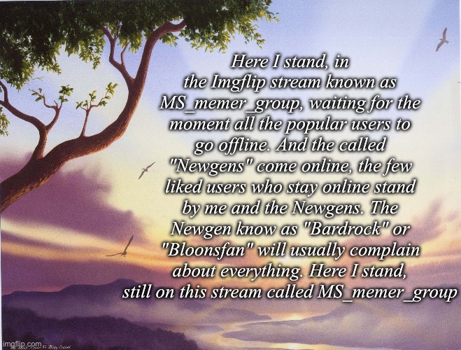 A poem about Msmg and a specific newgen | Here I stand, in the Imgflip stream known as MS_memer_group, waiting for the moment all the popular users to go offline. And the called "Newgens" come online, the few liked users who stay online stand by me and the Newgens. The Newgen know as "Bardrock" or "Bloonsfan" will usually complain about everything. Here I stand, still on this stream called MS_memer_group | image tagged in love poem,msmg | made w/ Imgflip meme maker