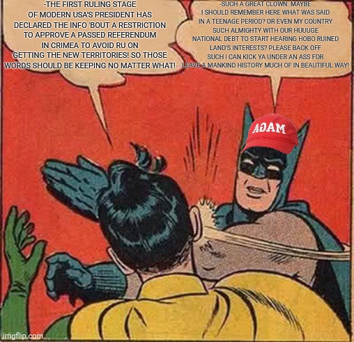 -Ohhh what a kidding feeding! | -THE FIRST RULING STAGE OF MODERN USA'S PRESIDENT HAS DECLARED THE INFO 'BOUT A RESTRICTION TO APPROVE A PASSED REFERENDUM IN CRIMEA TO AVOID RU ON GETTING THE NEW TERRITORIES! SO THOSE WORDS SHOULD BE KEEPING NO MATTER WHAT! -SUCH A GREAT CLOWN: MAYBE I SHOULD REMEMBER HERE WHAT WAS SAID IN A TEENAGE PERIOD? OR EVEN MY COUNTRY SUCH ALMIGHTY WITH OUR HUUUGE NATIONAL DEBT TO START HEARING HOBO RUINED LAND'S INTERESTS? PLEASE BACK OFF SUCH I CAN KICK YA UNDER AN ASS FOR LEAVE A MANKIND HISTORY MUCH OF IN BEAUTIFUL WAY! | image tagged in memes,batman slapping robin,baby first words,donald trump worst trade deal,icarly interesting,star wars no | made w/ Imgflip meme maker