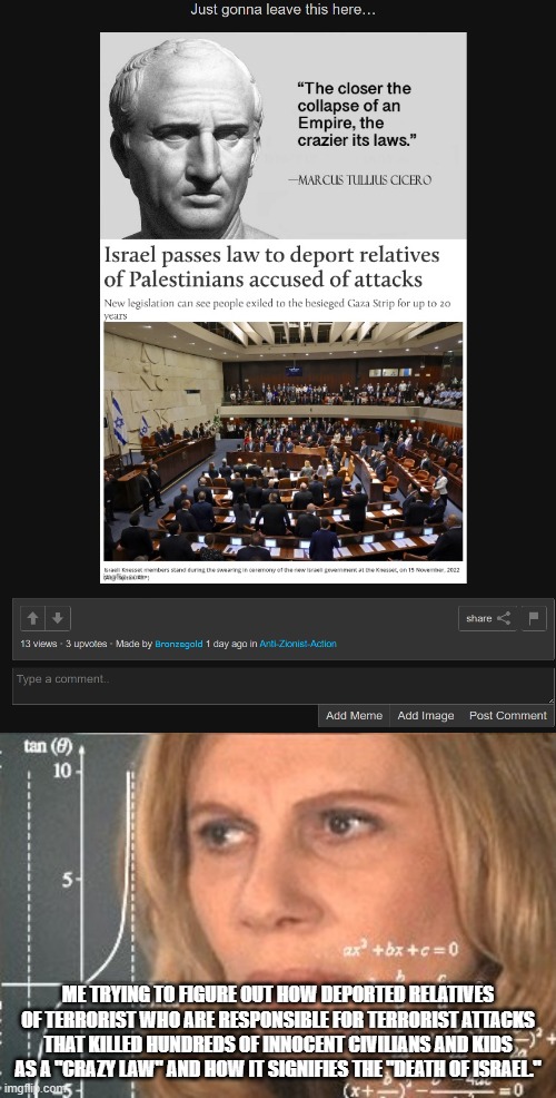 And im still going to be waiting for an explanation on that. | ME TRYING TO FIGURE OUT HOW DEPORTED RELATIVES OF TERRORIST WHO ARE RESPONSIBLE FOR TERRORIST ATTACKS THAT KILLED HUNDREDS OF INNOCENT CIVILIANS AND KIDS AS A "CRAZY LAW" AND HOW IT SIGNIFIES THE "DEATH OF ISRAEL." | image tagged in confused maths lady 3,stupid people,anti zionist stupidity | made w/ Imgflip meme maker