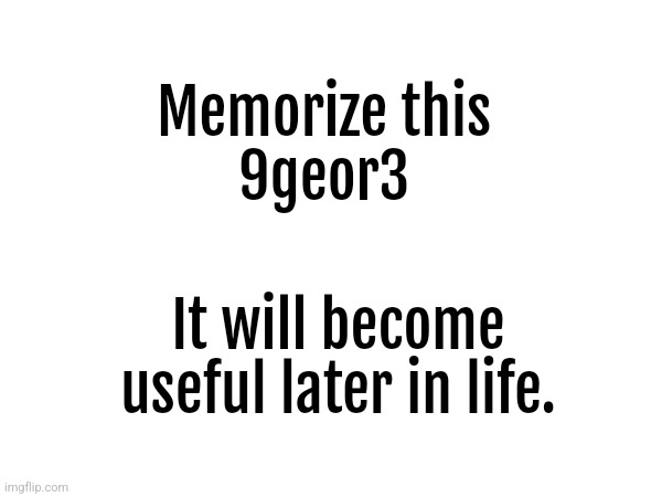 Nine geor three | Memorize this
9geor3; It will become useful later in life. | made w/ Imgflip meme maker