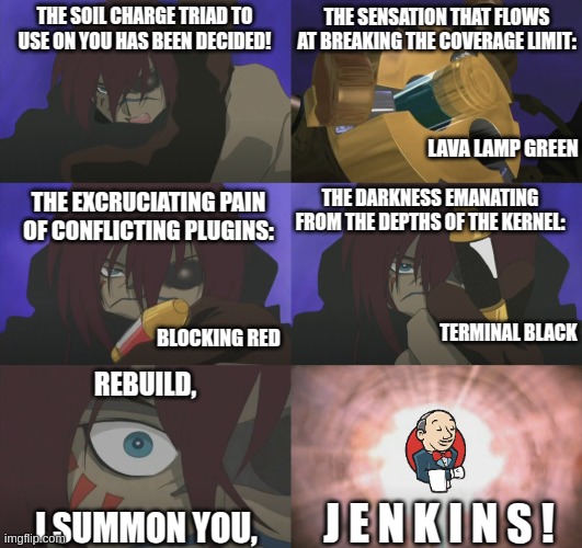 Gettig Jenkins to rebuild a job in Final Fantasy Unlimited style. | THE SENSATION THAT FLOWS AT BREAKING THE COVERAGE LIMIT:; THE SOIL CHARGE TRIAD TO USE ON YOU HAS BEEN DECIDED! LAVA LAMP GREEN; THE DARKNESS EMANATING FROM THE DEPTHS OF THE KERNEL:; THE EXCRUCIATING PAIN OF CONFLICTING PLUGINS:; TERMINAL BLACK; BLOCKING RED; REBUILD, J E N K I N S ! I SUMMON YOU, | image tagged in jenkins,final fantasy,final fantasy unlimited | made w/ Imgflip meme maker