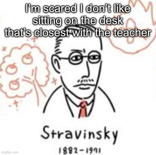 Stravinsky | I’m scared I don’t like sitting on the desk that’s closest with the teacher | image tagged in stravinsky | made w/ Imgflip meme maker