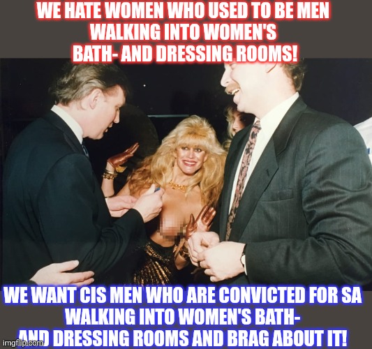 Conservatives are really weird | WE HATE WOMEN WHO USED TO BE MEN 

WALKING INTO WOMEN'S 
BATH- AND DRESSING ROOMS! WE WANT CIS MEN WHO ARE CONVICTED FOR SA 
WALKING INTO WOMEN'S BATH- 
AND DRESSING ROOMS AND BRAG ABOUT IT! | image tagged in donald trump,trump,conservative hypocrisy,transphobic | made w/ Imgflip meme maker