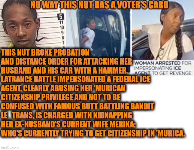 Funny | NO WAY THIS NUT HAS A VOTER'S CARD; THIS NUT BROKE PROBATION AND DISTANCE ORDER FOR ATTACKING HER HUSBAND AND HIS CAR WITH A HAMMER. LATRANCE BATTLE IMPERSONATED A FEDERAL ICE AGENT, CLEARLY ABUSING HER 'MURICAN CITIZENSHIP PRIVILEGE AND NOT TO BE CONFUSED WITH FAMOUS BUTT BATTLING BANDIT LE_TRANS, IS CHARGED WITH KIDNAPPING HER EX-HUSBAND'S CURRENT WIFE MERIKA; WHO'S CURRENTLY TRYING TO GET CITIZENSHIP IN 'MURICA. | image tagged in funny,voters,card,election,ice,kidnapping | made w/ Imgflip meme maker