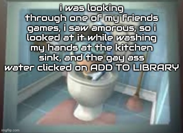 HELP | i was looking through one of my friends games, i saw amorous, so i looked at it while washing my hands at the kitchen sink, and the gay ass water clicked on ADD TO LIBRARY | image tagged in skibidi sheen | made w/ Imgflip meme maker