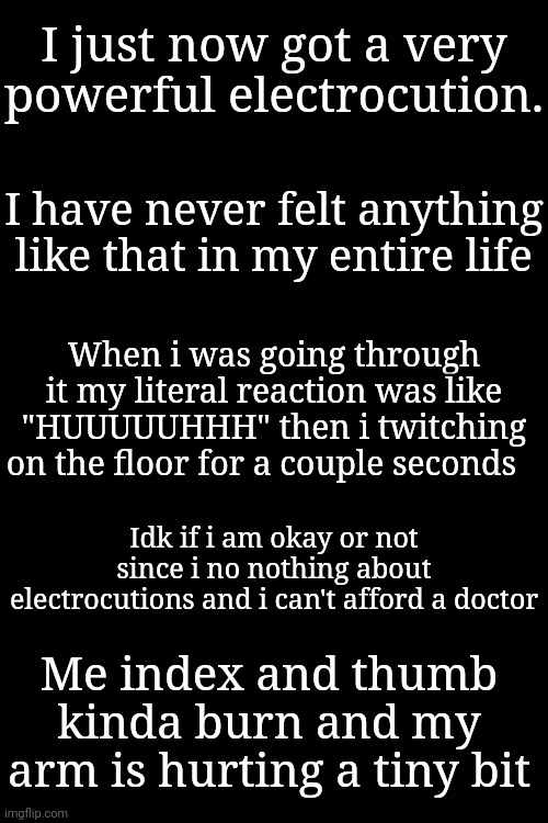 I was literally just trying to unplug my laptop charger. | I just now got a very powerful electrocution. I have never felt anything like that in my entire life; When i was going through it my literal reaction was like "HUUUUUHHH" then i twitching on the floor for a couple seconds; Idk if i am okay or not since i no nothing about electrocutions and i can't afford a doctor; Me index and thumb kinda burn and my arm is hurting a tiny bit | made w/ Imgflip meme maker