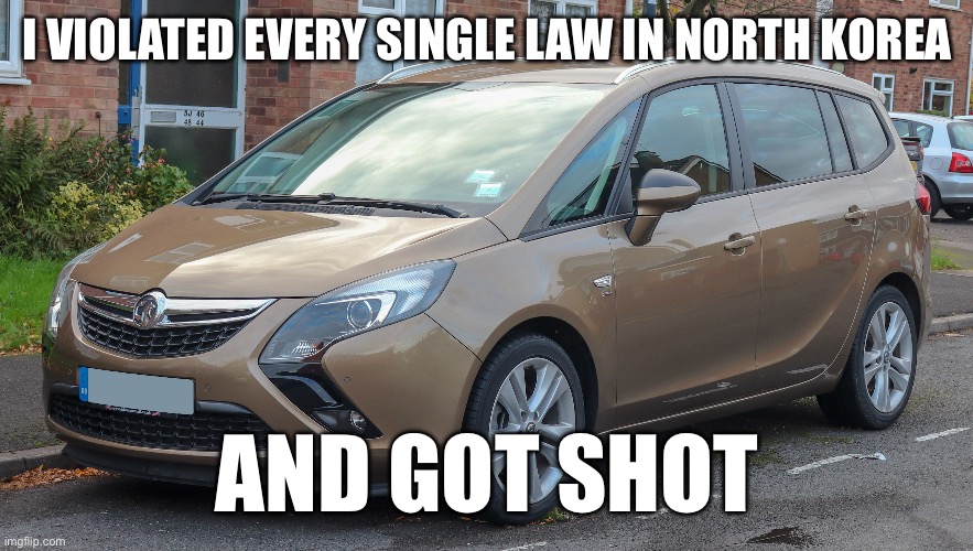 Vauxhall Zafira | I VIOLATED EVERY SINGLE LAW IN NORTH KOREA; AND GOT SHOT | image tagged in craziness_all_the_way,cars,funny,north korea,shot | made w/ Imgflip meme maker