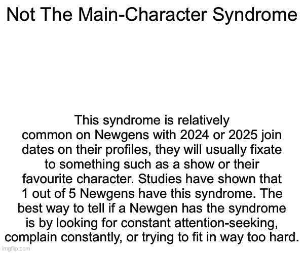 New syndrome just dropped | Not The Main-Character Syndrome; This syndrome is relatively common on Newgens with 2024 or 2025 join dates on their profiles, they will usually fixate to something such as a show or their favourite character. Studies have shown that 1 out of 5 Newgens have this syndrome. The best way to tell if a Newgen has the syndrome is by looking for constant attention-seeking, complain constantly, or trying to fit in way too hard. | image tagged in msmg,syndrome | made w/ Imgflip meme maker