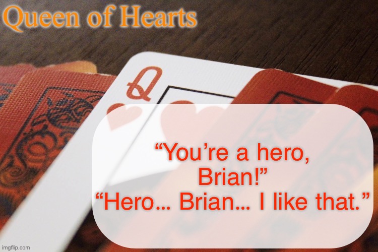 Queen of Hearts announcement | “You’re a hero, Brian!”
“Hero… Brian… I like that.” | image tagged in queen of hearts announcement | made w/ Imgflip meme maker