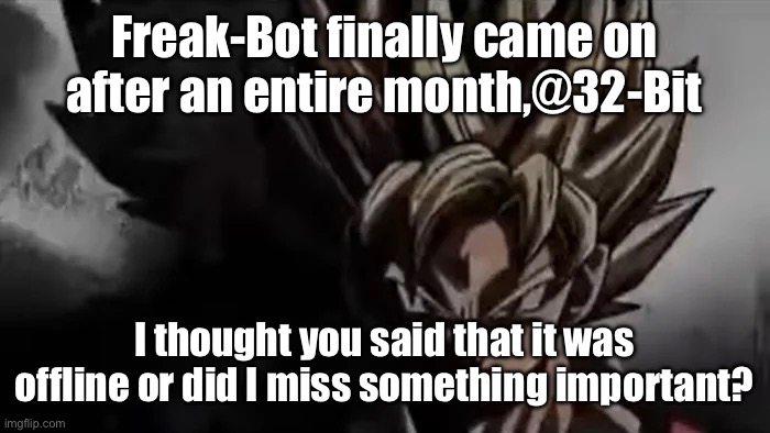 @32-Bit | Freak-Bot finally came on after an entire month,@32-Bit; I thought you said that it was offline or did I miss something important? | image tagged in goku staring | made w/ Imgflip meme maker