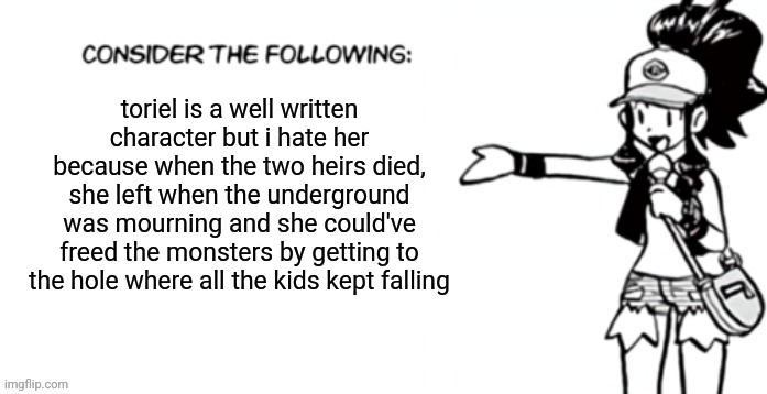 Consider the following pokespe | toriel is a well written character but i hate her because when the two heirs died, she left when the underground was mourning and she could've freed the monsters by getting to the hole where all the kids kept falling | image tagged in consider the following pokespe | made w/ Imgflip meme maker